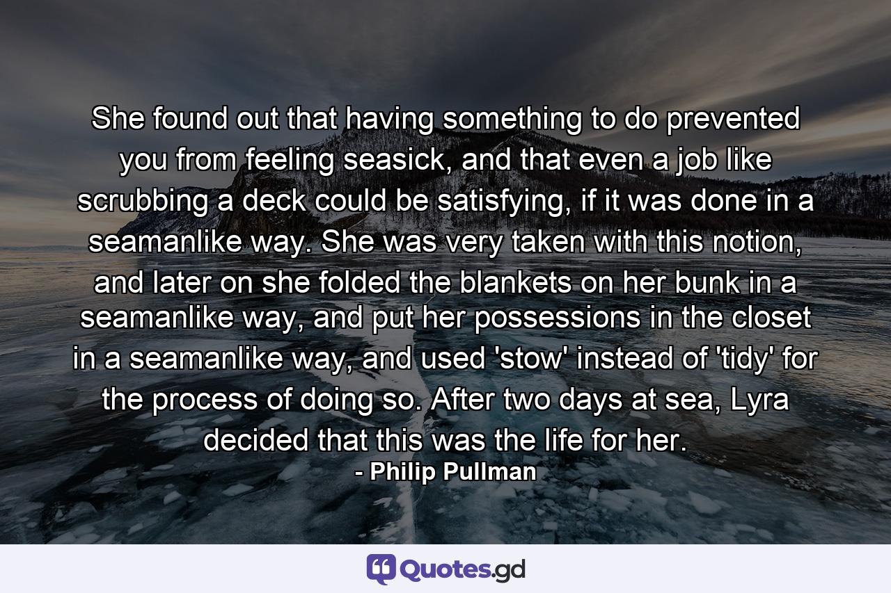 She found out that having something to do prevented you from feeling seasick, and that even a job like scrubbing a deck could be satisfying, if it was done in a seamanlike way. She was very taken with this notion, and later on she folded the blankets on her bunk in a seamanlike way, and put her possessions in the closet in a seamanlike way, and used 'stow' instead of 'tidy' for the process of doing so. After two days at sea, Lyra decided that this was the life for her. - Quote by Philip Pullman