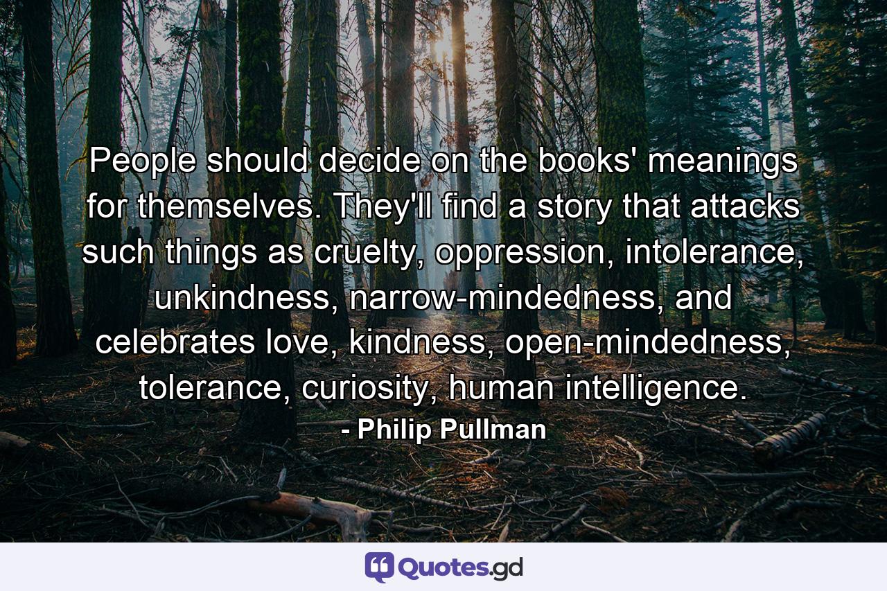 People should decide on the books' meanings for themselves. They'll find a story that attacks such things as cruelty, oppression, intolerance, unkindness, narrow-mindedness, and celebrates love, kindness, open-mindedness, tolerance, curiosity, human intelligence. - Quote by Philip Pullman