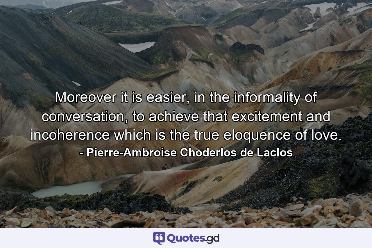 Moreover it is easier, in the informality of conversation, to achieve that excitement and incoherence which is the true eloquence of love. - Quote by Pierre-Ambroise Choderlos de Laclos