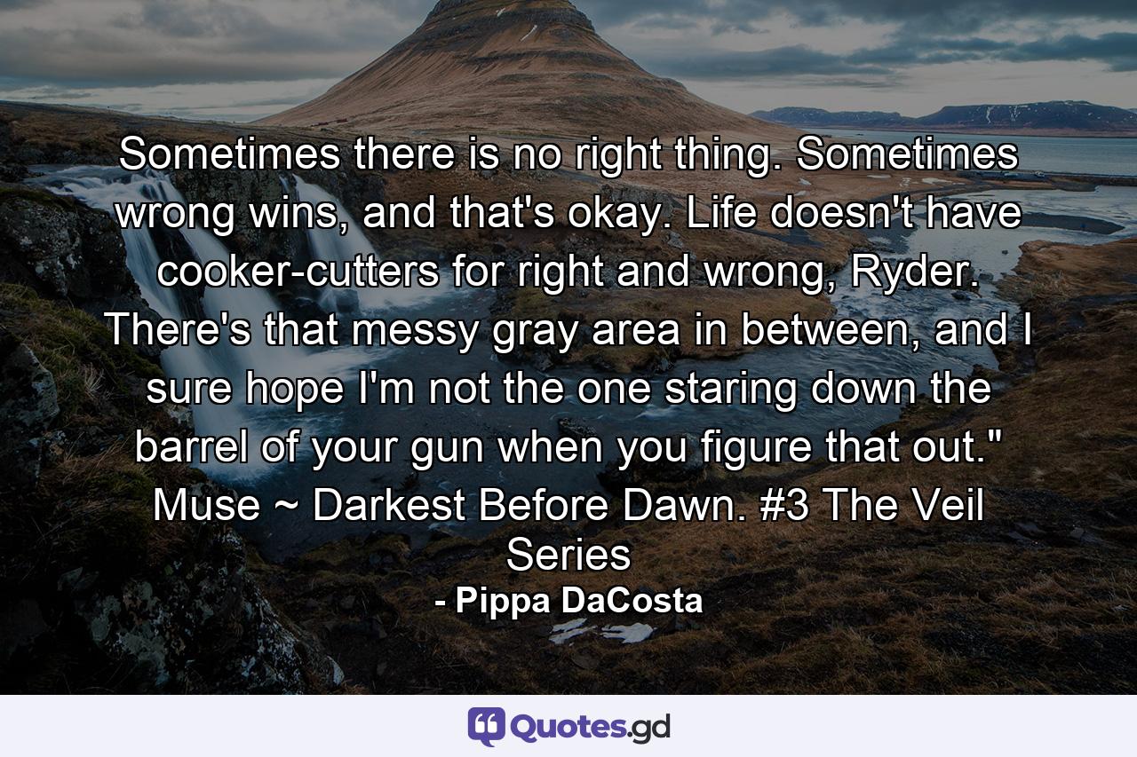 Sometimes there is no right thing. Sometimes wrong wins, and that's okay. Life doesn't have cooker-cutters for right and wrong, Ryder. There's that messy gray area in between, and I sure hope I'm not the one staring down the barrel of your gun when you figure that out.