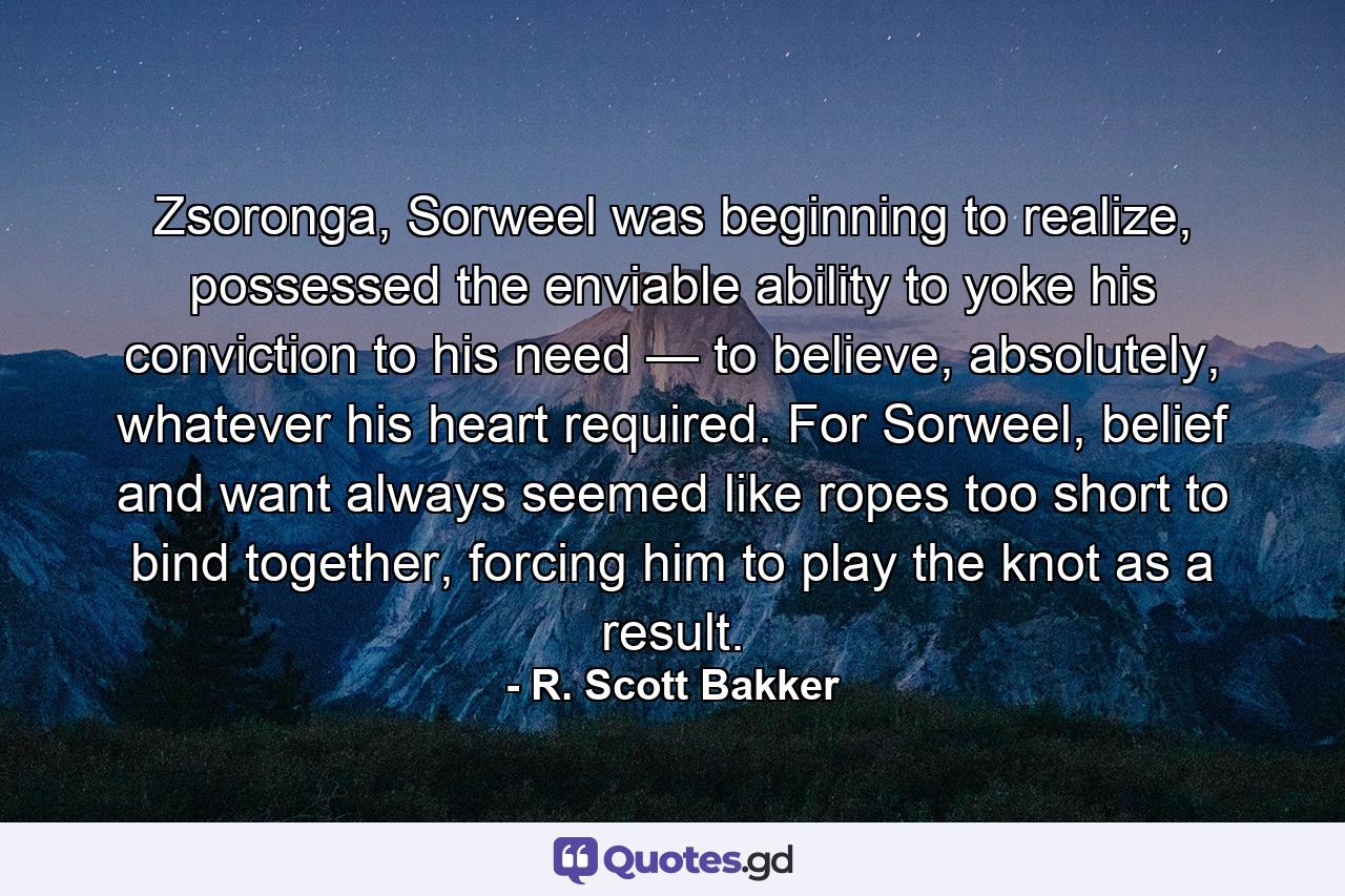 Zsoronga, Sorweel was beginning to realize, possessed the enviable ability to yoke his conviction to his need — to believe, absolutely, whatever his heart required. For Sorweel, belief and want always seemed like ropes too short to bind together, forcing him to play the knot as a result. - Quote by R. Scott Bakker