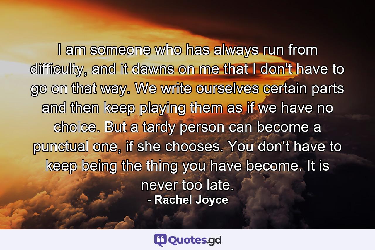 I am someone who has always run from difficulty, and it dawns on me that I don't have to go on that way. We write ourselves certain parts and then keep playing them as if we have no choice. But a tardy person can become a punctual one, if she chooses. You don't have to keep being the thing you have become. It is never too late. - Quote by Rachel Joyce