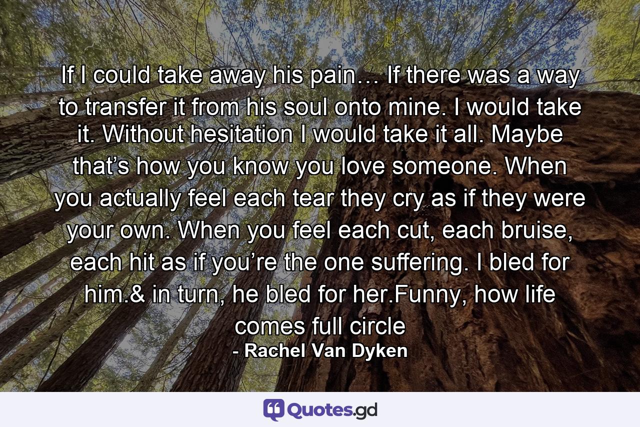 If I could take away his pain… If there was a way to transfer it from his soul onto mine. I would take it. Without hesitation I would take it all. Maybe that’s how you know you love someone. When you actually feel each tear they cry as if they were your own. When you feel each cut, each bruise, each hit as if you’re the one suffering. I bled for him.& in turn, he bled for her.Funny, how life comes full circle - Quote by Rachel Van Dyken