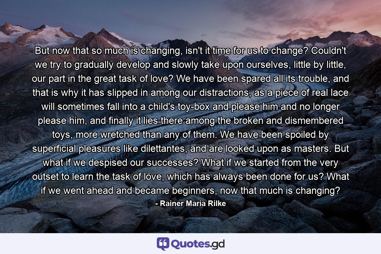 But now that so much is changing, isn't it time for us to change? Couldn't we try to gradually develop and slowly take upon ourselves, little by little, our part in the great task of love? We have been spared all its trouble, and that is why it has slipped in among our distractions, as a piece of real lace will sometimes fall into a child's toy-box and please him and no longer please him, and finally it lies there among the broken and dismembered toys, more wretched than any of them. We have been spoiled by superficial pleasures like dilettantes, and are looked upon as masters. But what if we despised our successes? What if we started from the very outset to learn the task of love, which has always been done for us? What if we went ahead and became beginners, now that much is changing? - Quote by Rainer Maria Rilke