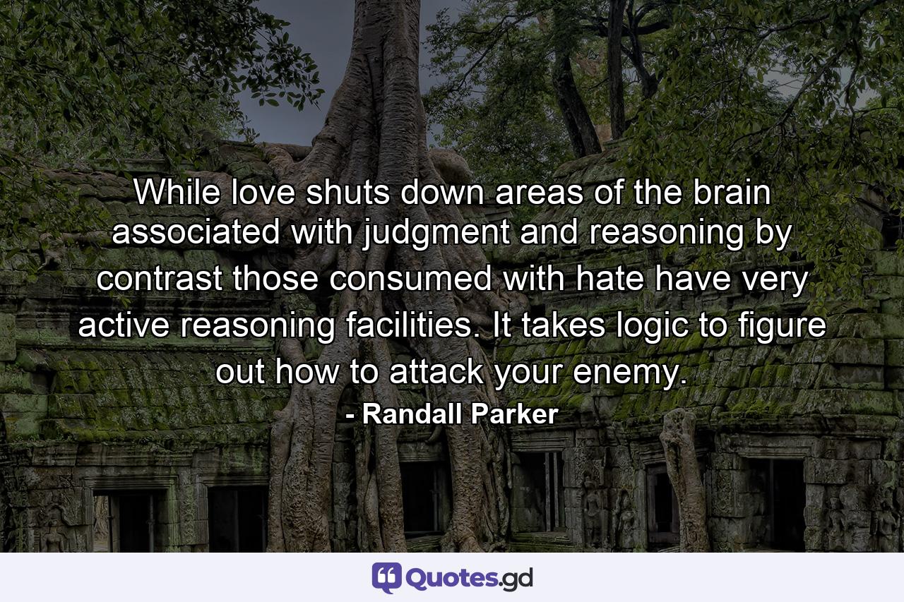 While love shuts down areas of the brain associated with judgment and reasoning by contrast those consumed with hate have very active reasoning facilities. It takes logic to figure out how to attack your enemy. - Quote by Randall Parker