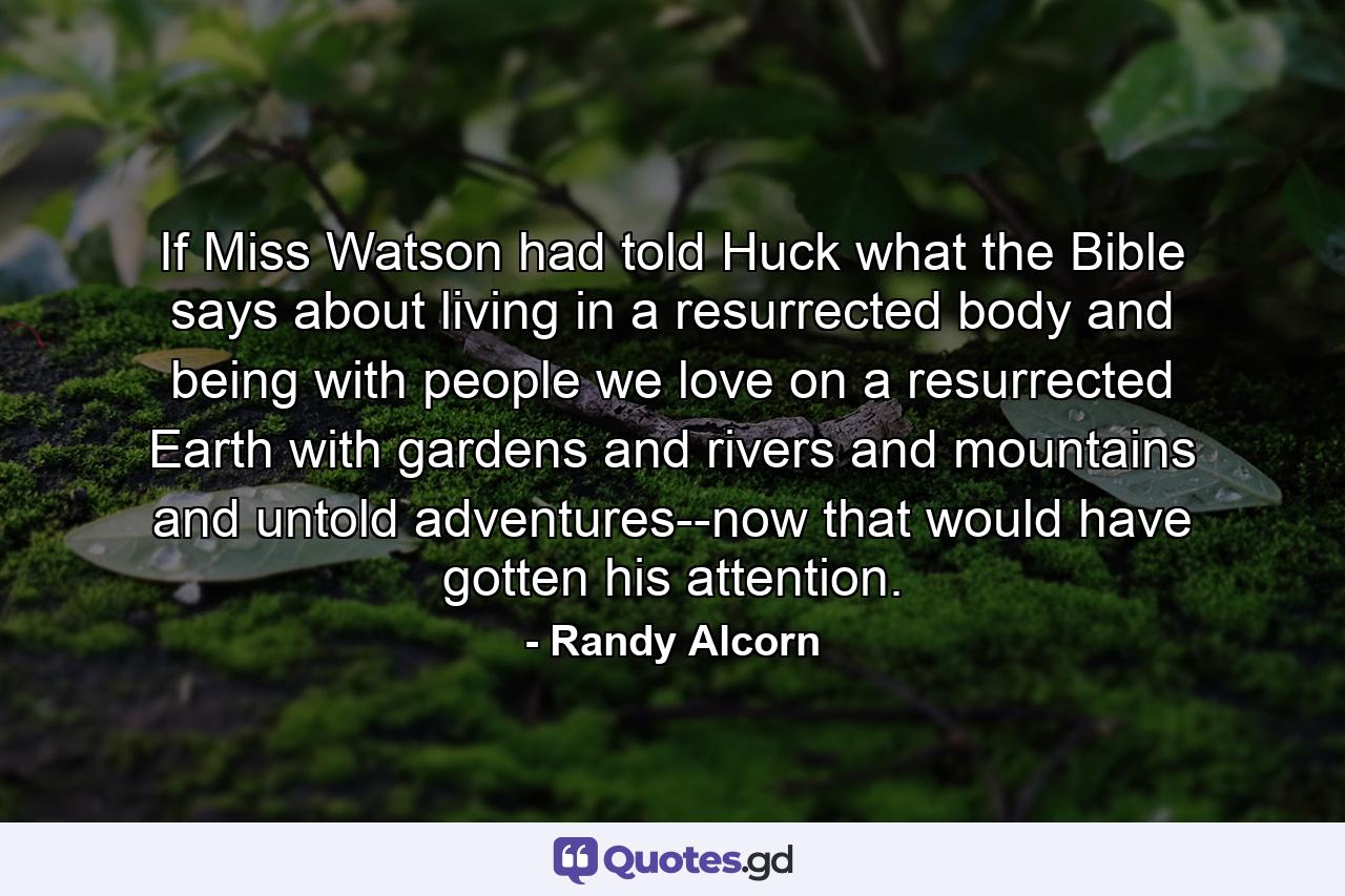 If Miss Watson had told Huck what the Bible says about living in a resurrected body and being with people we love on a resurrected Earth with gardens and rivers and mountains and untold adventures--now that would have gotten his attention. - Quote by Randy Alcorn