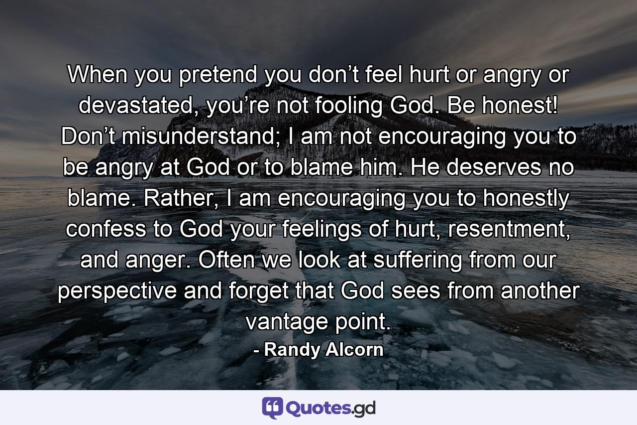 When you pretend you don’t feel hurt or angry or devastated, you’re not fooling God. Be honest! Don’t misunderstand; I am not encouraging you to be angry at God or to blame him. He deserves no blame. Rather, I am encouraging you to honestly confess to God your feelings of hurt, resentment, and anger. Often we look at suffering from our perspective and forget that God sees from another vantage point. - Quote by Randy Alcorn