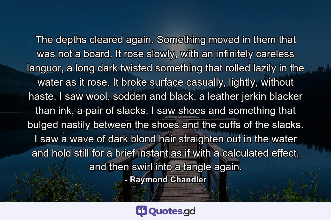 The depths cleared again. Something moved in them that was not a board. It rose slowly, with an infinitely careless languor, a long dark twisted something that rolled lazily in the water as it rose. It broke surface casually, lightly, without haste. I saw wool, sodden and black, a leather jerkin blacker than ink, a pair of slacks. I saw shoes and something that bulged nastily between the shoes and the cuffs of the slacks. I saw a wave of dark blond hair straighten out in the water and hold still for a brief instant as if with a calculated effect, and then swirl into a tangle again. - Quote by Raymond Chandler