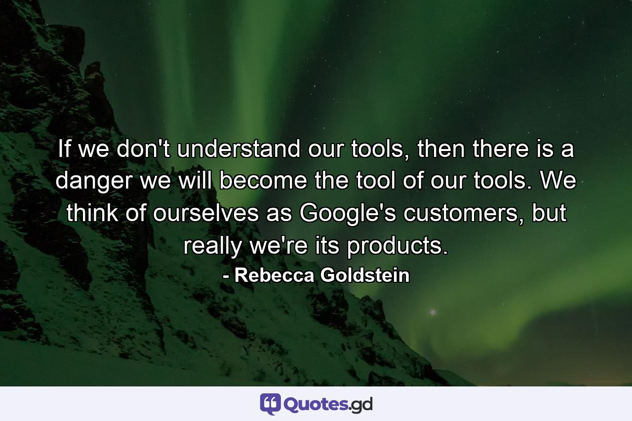 If we don't understand our tools, then there is a danger we will become the tool of our tools. We think of ourselves as Google's customers, but really we're its products. - Quote by Rebecca Goldstein