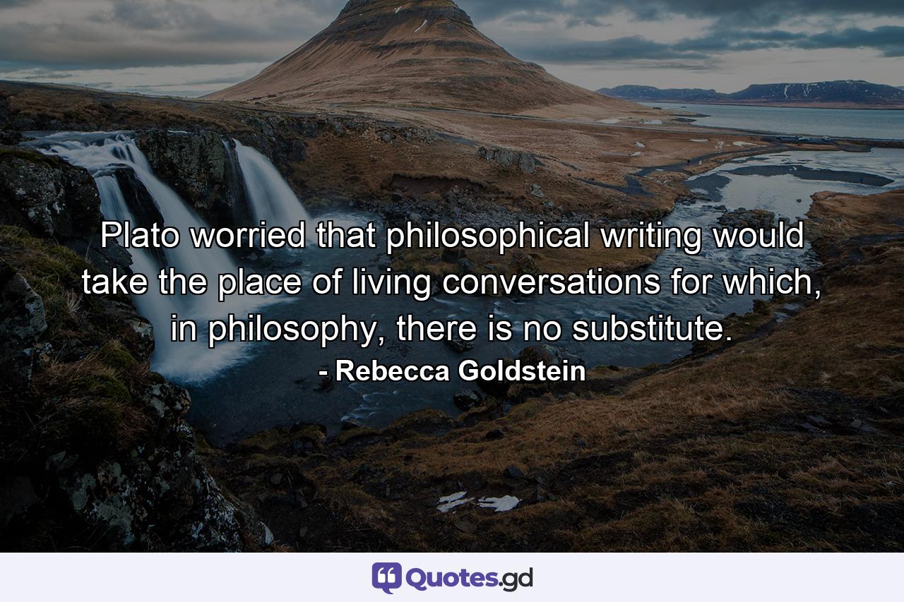 Plato worried that philosophical writing would take the place of living conversations for which, in philosophy, there is no substitute. - Quote by Rebecca Goldstein