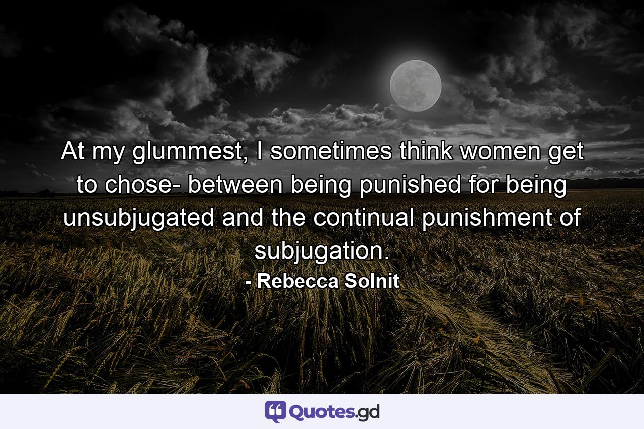 At my glummest, I sometimes think women get to chose- between being punished for being unsubjugated and the continual punishment of subjugation. - Quote by Rebecca Solnit