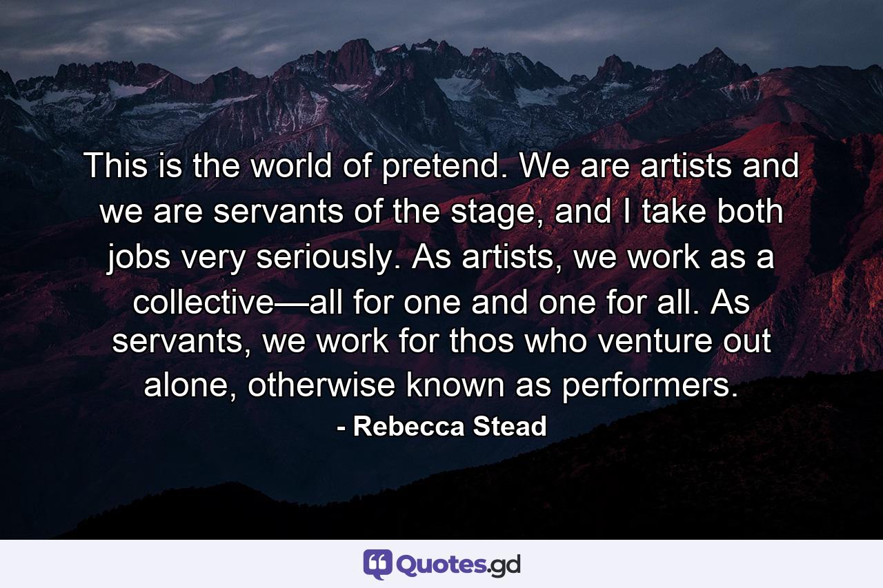 This is the world of pretend. We are artists and we are servants of the stage, and I take both jobs very seriously. As artists, we work as a collective—all for one and one for all. As servants, we work for thos who venture out alone, otherwise known as performers. - Quote by Rebecca Stead