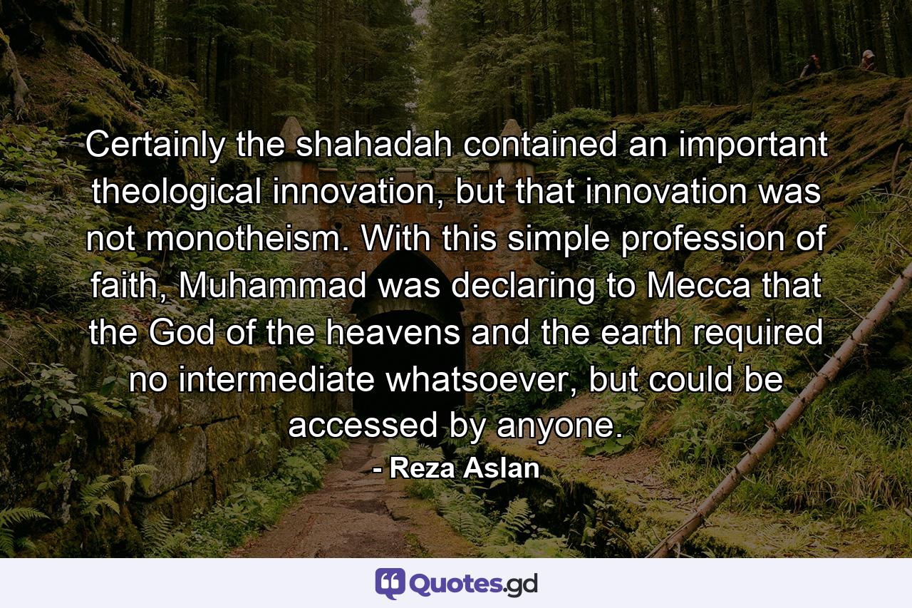 Certainly the shahadah contained an important theological innovation, but that innovation was not monotheism. With this simple profession of faith, Muhammad was declaring to Mecca that the God of the heavens and the earth required no intermediate whatsoever, but could be accessed by anyone. - Quote by Reza Aslan