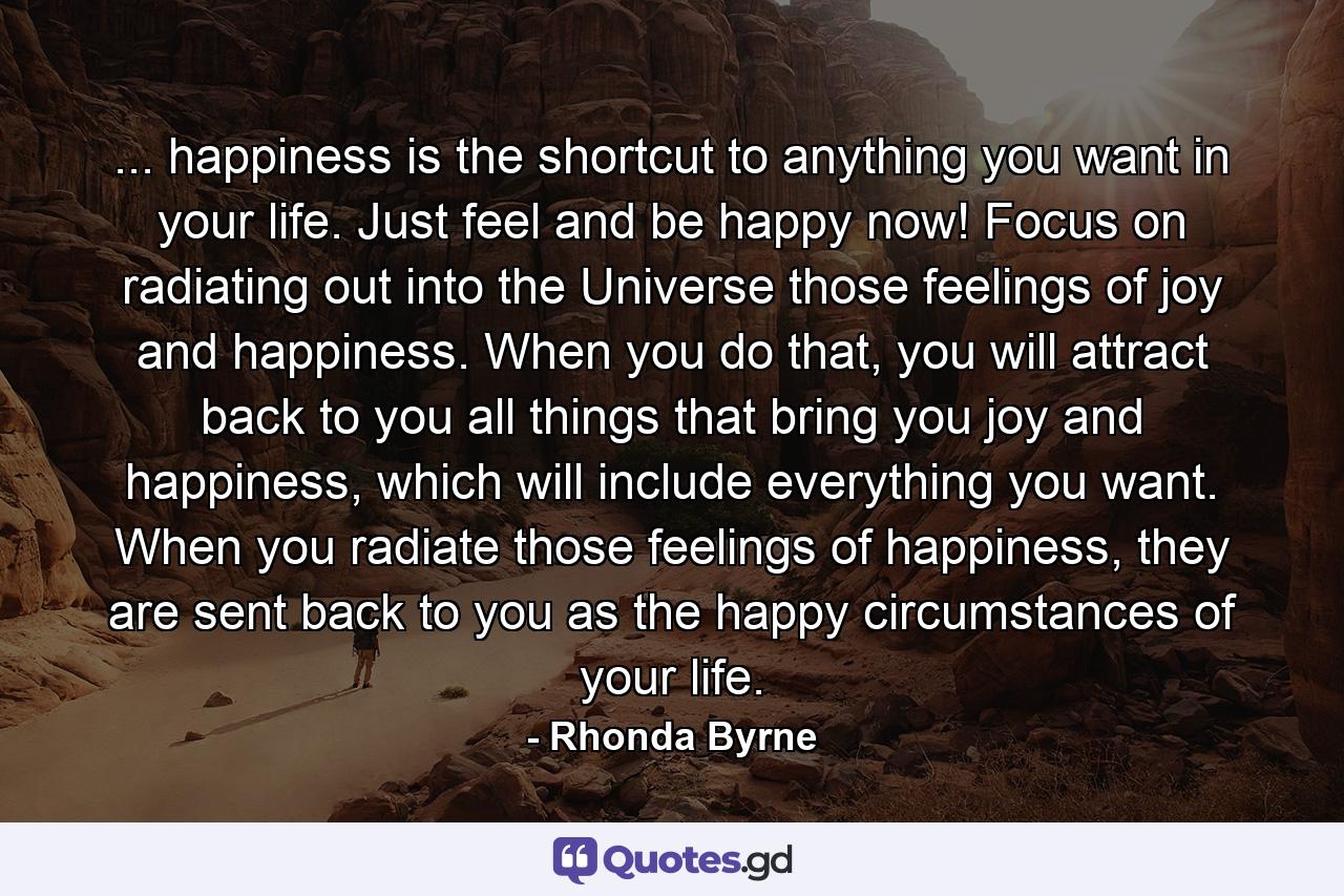 ... happiness is the shortcut to anything you want in your life. Just feel and be happy now! Focus on radiating out into the Universe those feelings of joy and happiness. When you do that, you will attract back to you all things that bring you joy and happiness, which will include everything you want. When you radiate those feelings of happiness, they are sent back to you as the happy circumstances of your life. - Quote by Rhonda Byrne