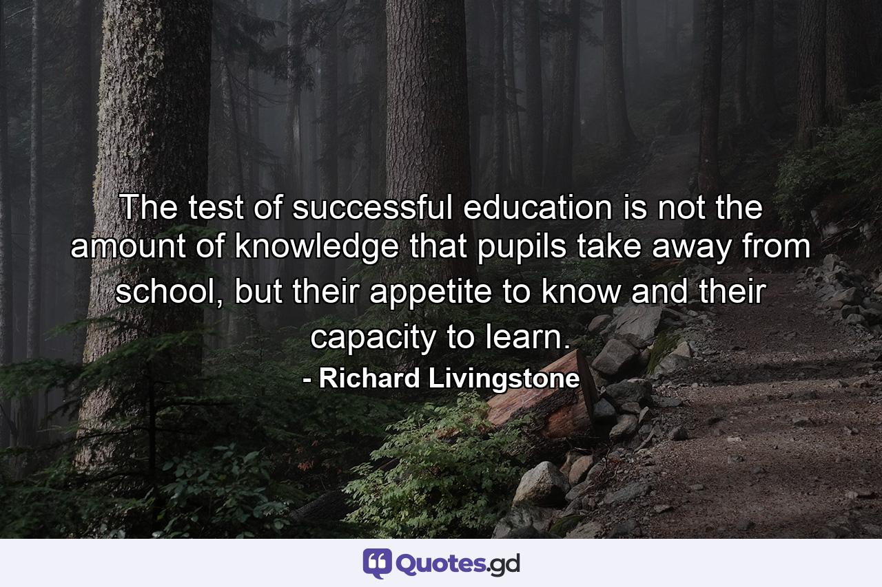 The test of successful education is not the amount of knowledge that pupils take away from school, but their appetite to know and their capacity to learn. - Quote by Richard Livingstone