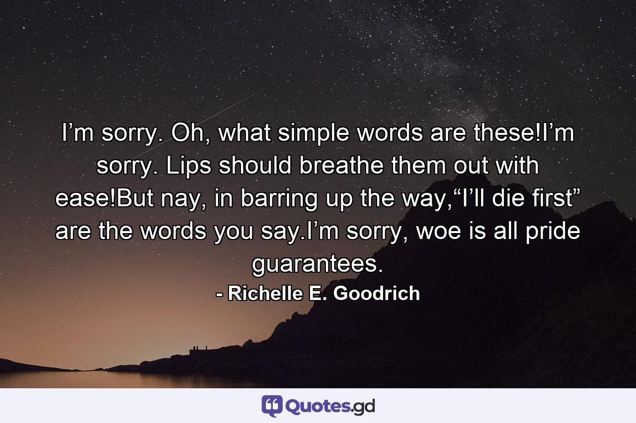 I’m sorry. Oh, what simple words are these!I’m sorry. Lips should breathe them out with ease!But nay, in barring up the way,“I’ll die first” are the words you say.I’m sorry, woe is all pride guarantees. - Quote by Richelle E. Goodrich