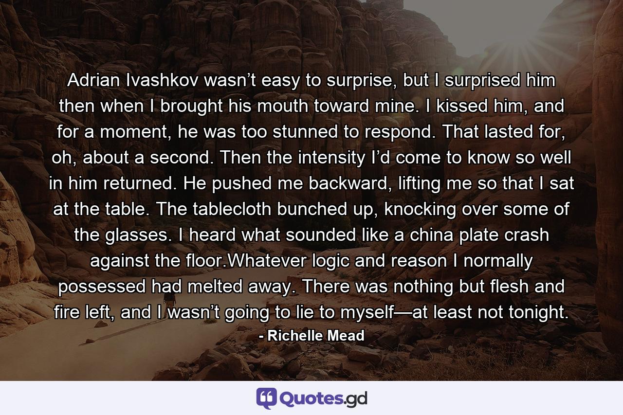 Adrian Ivashkov wasn’t easy to surprise, but I surprised him then when I brought his mouth toward mine. I kissed him, and for a moment, he was too stunned to respond. That lasted for, oh, about a second. Then the intensity I’d come to know so well in him returned. He pushed me backward, lifting me so that I sat at the table. The tablecloth bunched up, knocking over some of the glasses. I heard what sounded like a china plate crash against the floor.Whatever logic and reason I normally possessed had melted away. There was nothing but flesh and fire left, and I wasn’t going to lie to myself—at least not tonight. - Quote by Richelle Mead