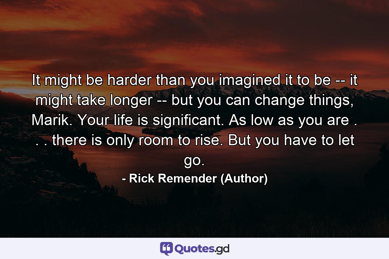 It might be harder than you imagined it to be -- it might take longer -- but you can change things, Marik. Your life is significant. As low as you are . . . there is only room to rise. But you have to let go. - Quote by Rick Remender (Author)