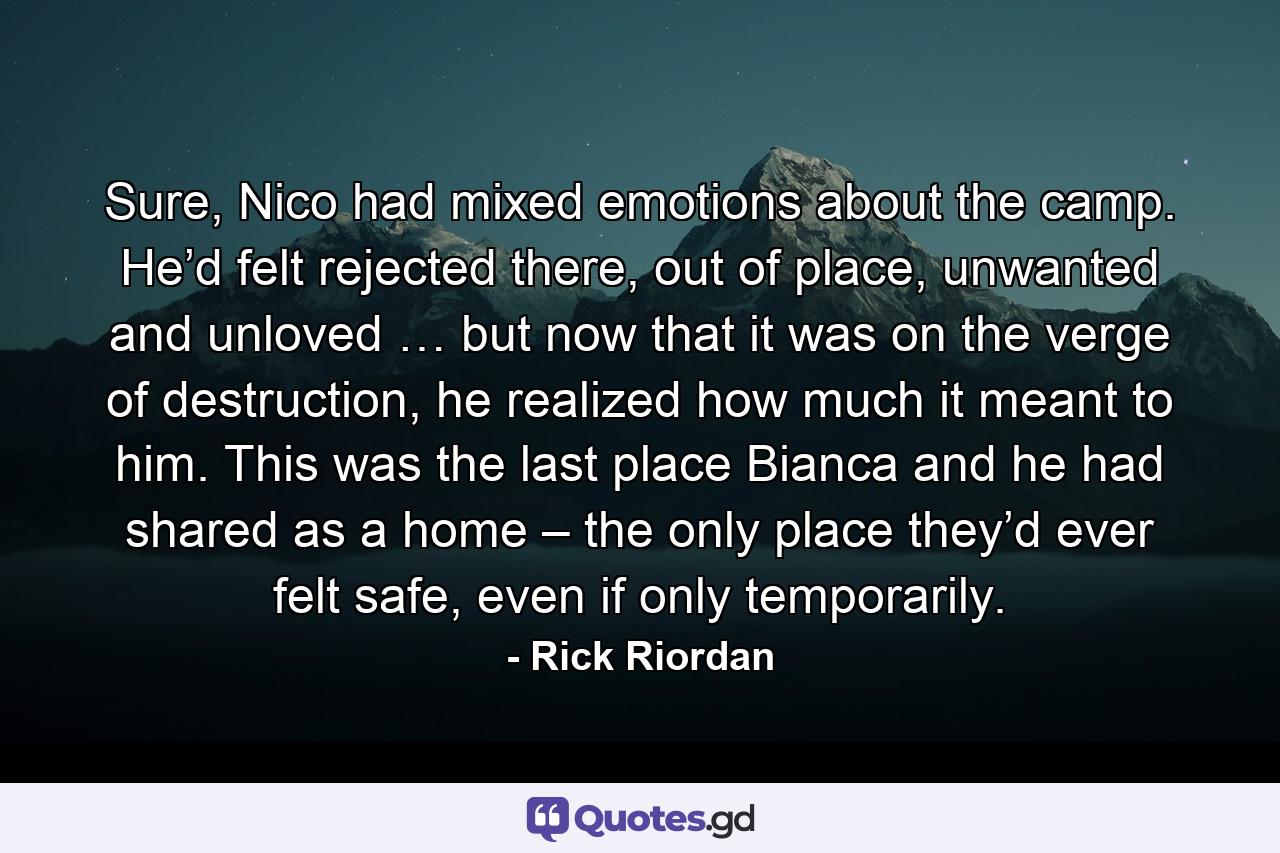 Sure, Nico had mixed emotions about the camp. He’d felt rejected there, out of place, unwanted and unloved … but now that it was on the verge of destruction, he realized how much it meant to him. This was the last place Bianca and he had shared as a home – the only place they’d ever felt safe, even if only temporarily. - Quote by Rick Riordan