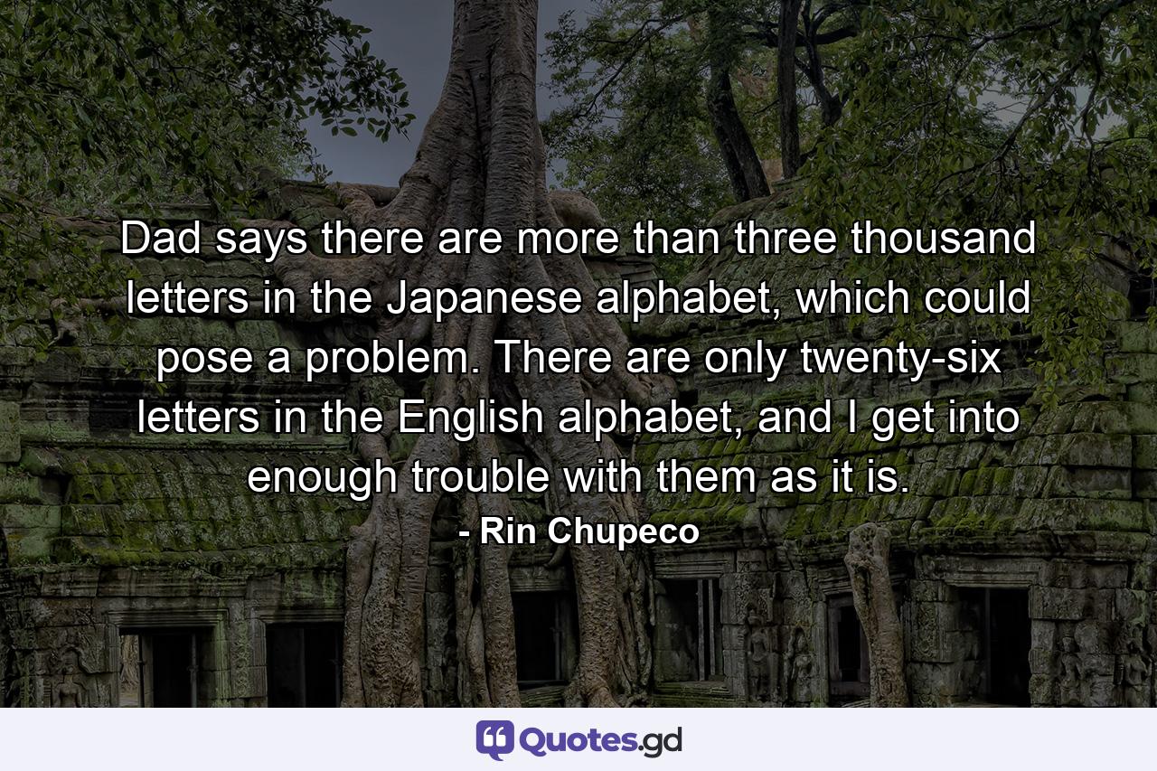 Dad says there are more than three thousand letters in the Japanese alphabet, which could pose a problem. There are only twenty-six letters in the English alphabet, and I get into enough trouble with them as it is. - Quote by Rin Chupeco