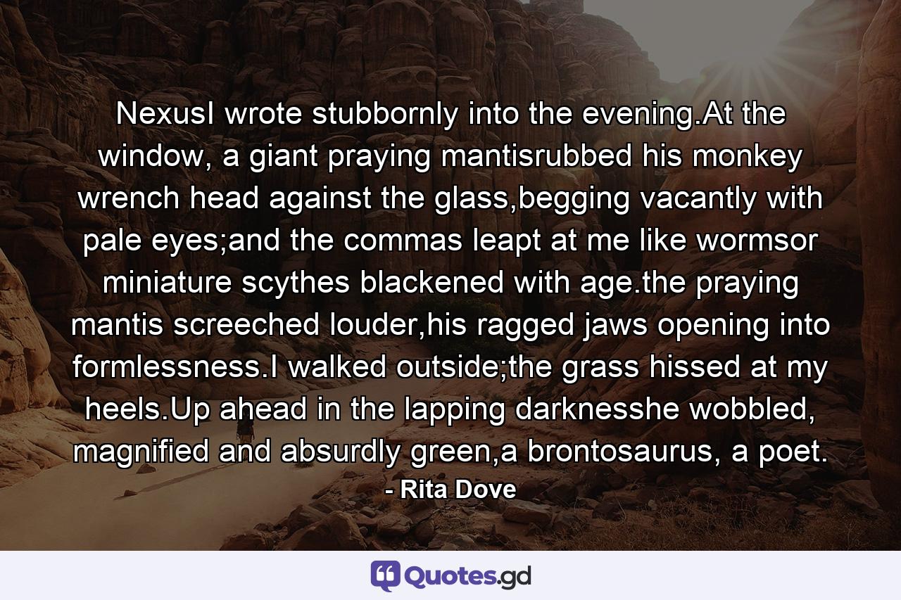 NexusI wrote stubbornly into the evening.At the window, a giant praying mantisrubbed his monkey wrench head against the glass,begging vacantly with pale eyes;and the commas leapt at me like wormsor miniature scythes blackened with age.the praying mantis screeched louder,his ragged jaws opening into formlessness.I walked outside;the grass hissed at my heels.Up ahead in the lapping darknesshe wobbled, magnified and absurdly green,a brontosaurus, a poet. - Quote by Rita Dove