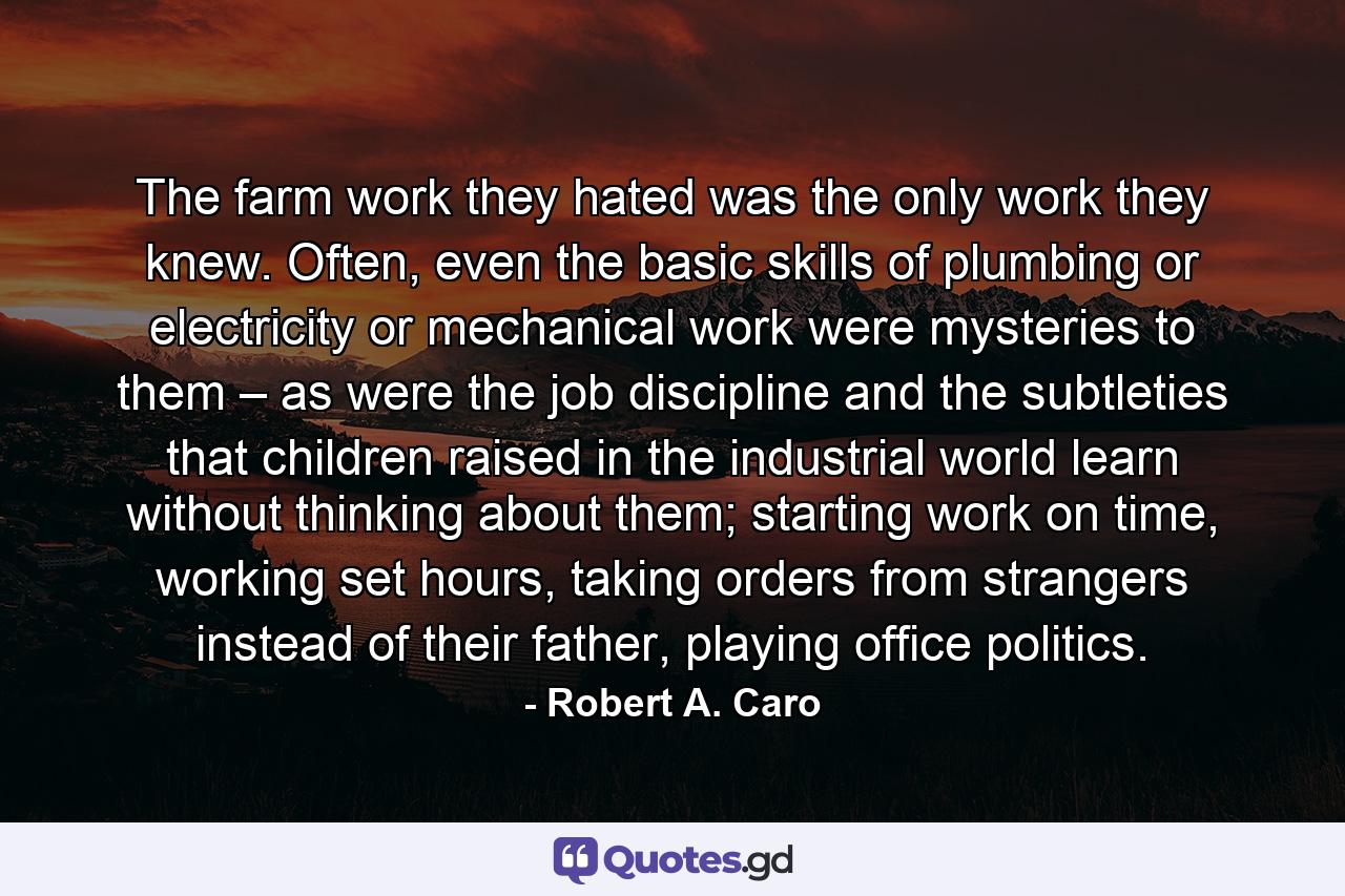 The farm work they hated was the only work they knew. Often, even the basic skills of plumbing or electricity or mechanical work were mysteries to them – as were the job discipline and the subtleties that children raised in the industrial world learn without thinking about them; starting work on time, working set hours, taking orders from strangers instead of their father, playing office politics. - Quote by Robert A. Caro