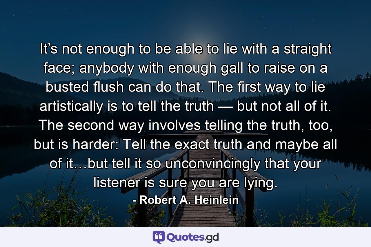 It’s not enough to be able to lie with a straight face; anybody with enough gall to raise on a busted flush can do that. The first way to lie artistically is to tell the truth — but not all of it. The second way involves telling the truth, too, but is harder: Tell the exact truth and maybe all of it…but tell it so unconvincingly that your listener is sure you are lying. - Quote by Robert A. Heinlein