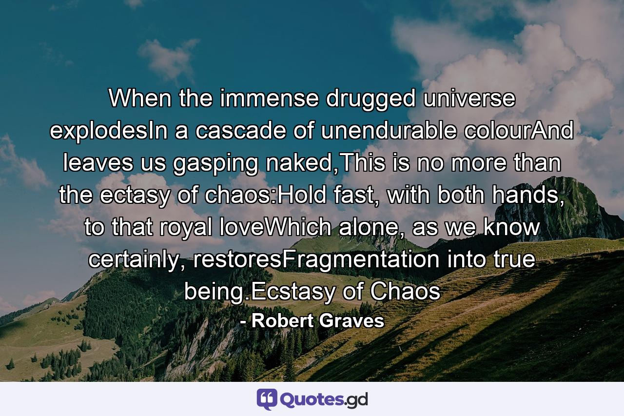 When the immense drugged universe explodesIn a cascade of unendurable colourAnd leaves us gasping naked,This is no more than the ectasy of chaos:Hold fast, with both hands, to that royal loveWhich alone, as we know certainly, restoresFragmentation into true being.Ecstasy of Chaos - Quote by Robert Graves