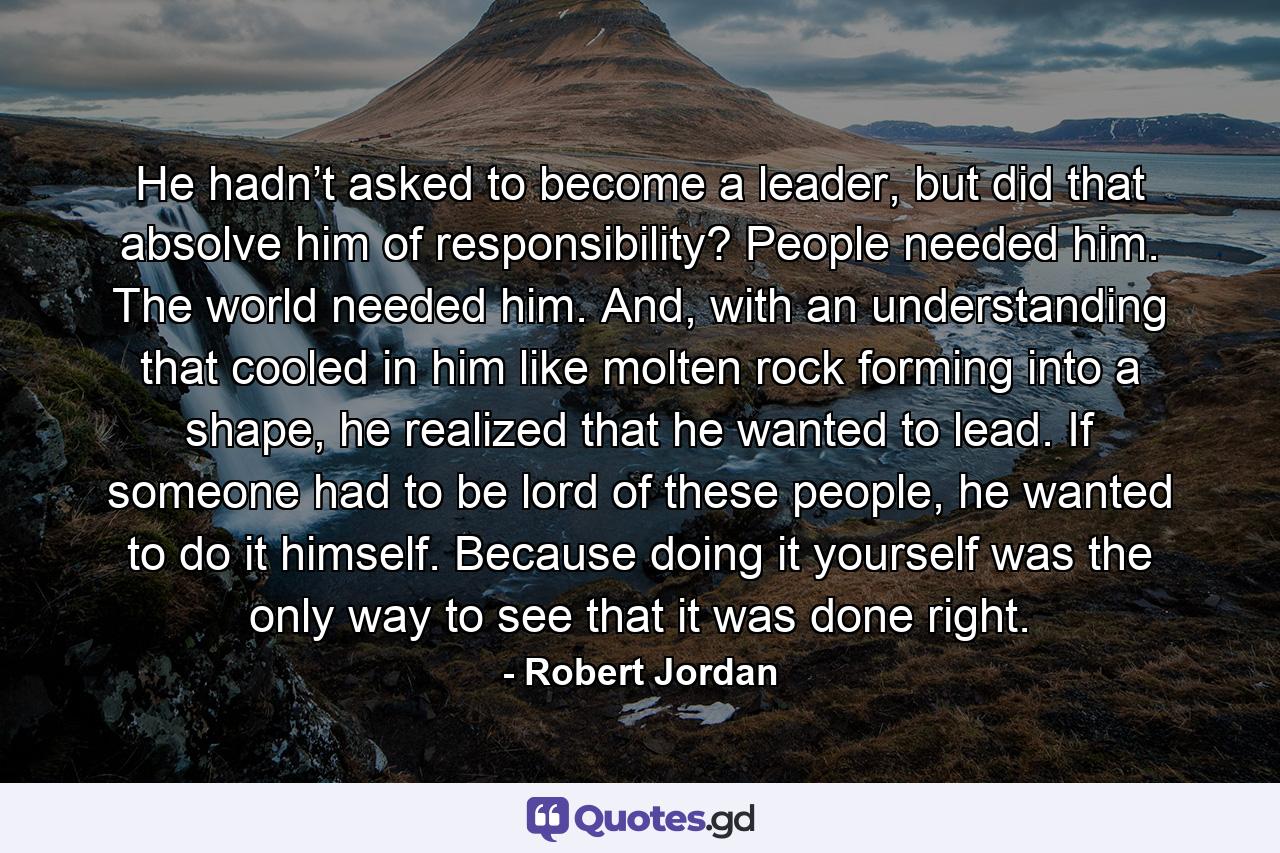 He hadn’t asked to become a leader, but did that absolve him of responsibility? People needed him. The world needed him. And, with an understanding that cooled in him like molten rock forming into a shape, he realized that he wanted to lead. If someone had to be lord of these people, he wanted to do it himself. Because doing it yourself was the only way to see that it was done right. - Quote by Robert Jordan