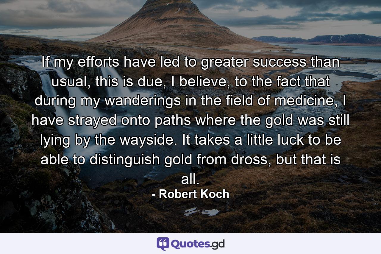 If my efforts have led to greater success than usual, this is due, I believe, to the fact that during my wanderings in the field of medicine, I have strayed onto paths where the gold was still lying by the wayside. It takes a little luck to be able to distinguish gold from dross, but that is all. - Quote by Robert Koch