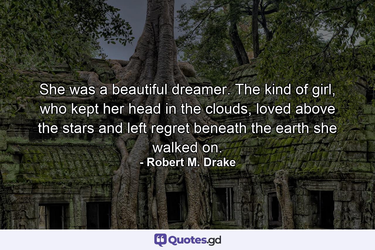 She was a beautiful dreamer. The kind of girl, who kept her head in the clouds, loved above the stars and left regret beneath the earth she walked on. - Quote by Robert M. Drake