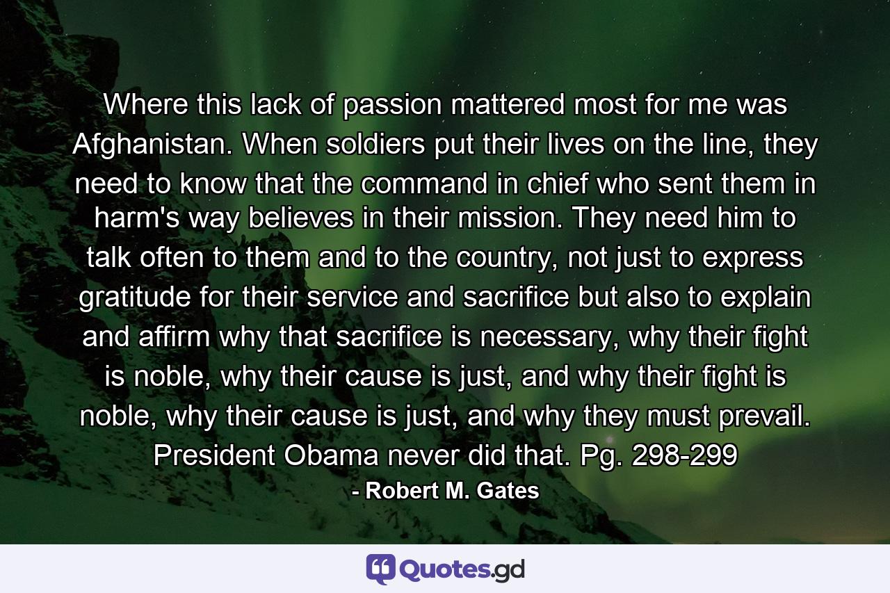 Where this lack of passion mattered most for me was Afghanistan. When soldiers put their lives on the line, they need to know that the command in chief who sent them in harm's way believes in their mission. They need him to talk often to them and to the country, not just to express gratitude for their service and sacrifice but also to explain and affirm why that sacrifice is necessary, why their fight is noble, why their cause is just, and why their fight is noble, why their cause is just, and why they must prevail. President Obama never did that. Pg. 298-299 - Quote by Robert M. Gates