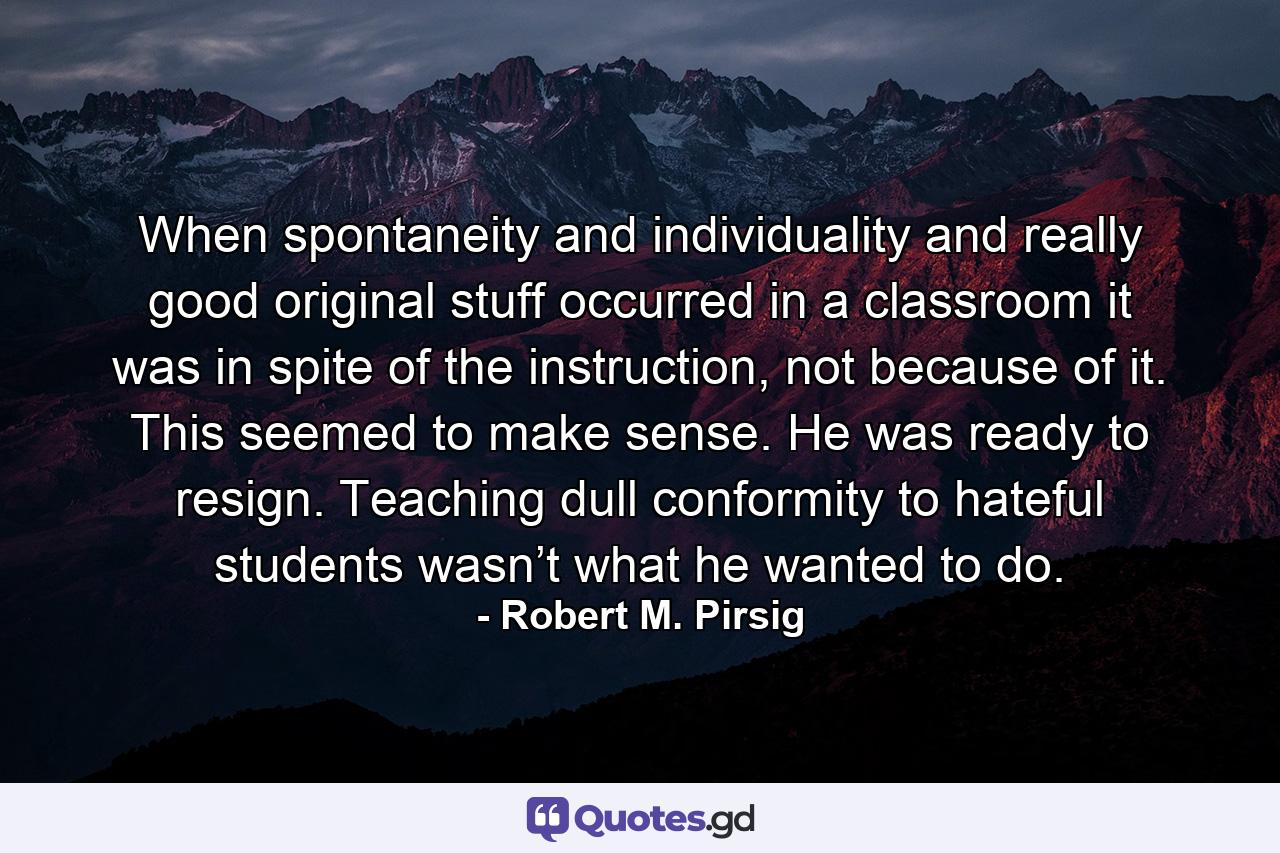 When spontaneity and individuality and really good original stuff occurred in a classroom it was in spite of the instruction, not because of it. This seemed to make sense. He was ready to resign. Teaching dull conformity to hateful students wasn’t what he wanted to do. - Quote by Robert M. Pirsig