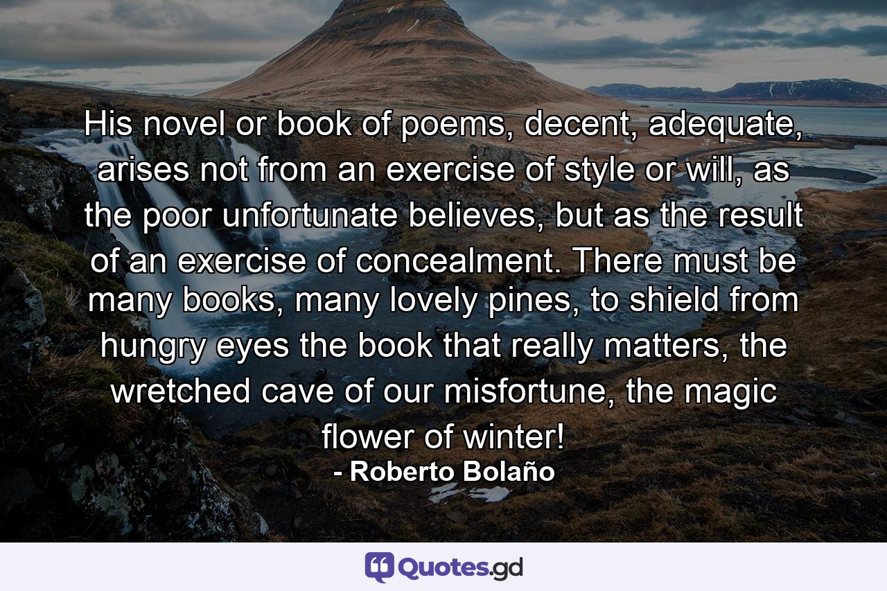 His novel or book of poems, decent, adequate, arises not from an exercise of style or will, as the poor unfortunate believes, but as the result of an exercise of concealment. There must be many books, many lovely pines, to shield from hungry eyes the book that really matters, the wretched cave of our misfortune, the magic flower of winter! - Quote by Roberto Bolaño