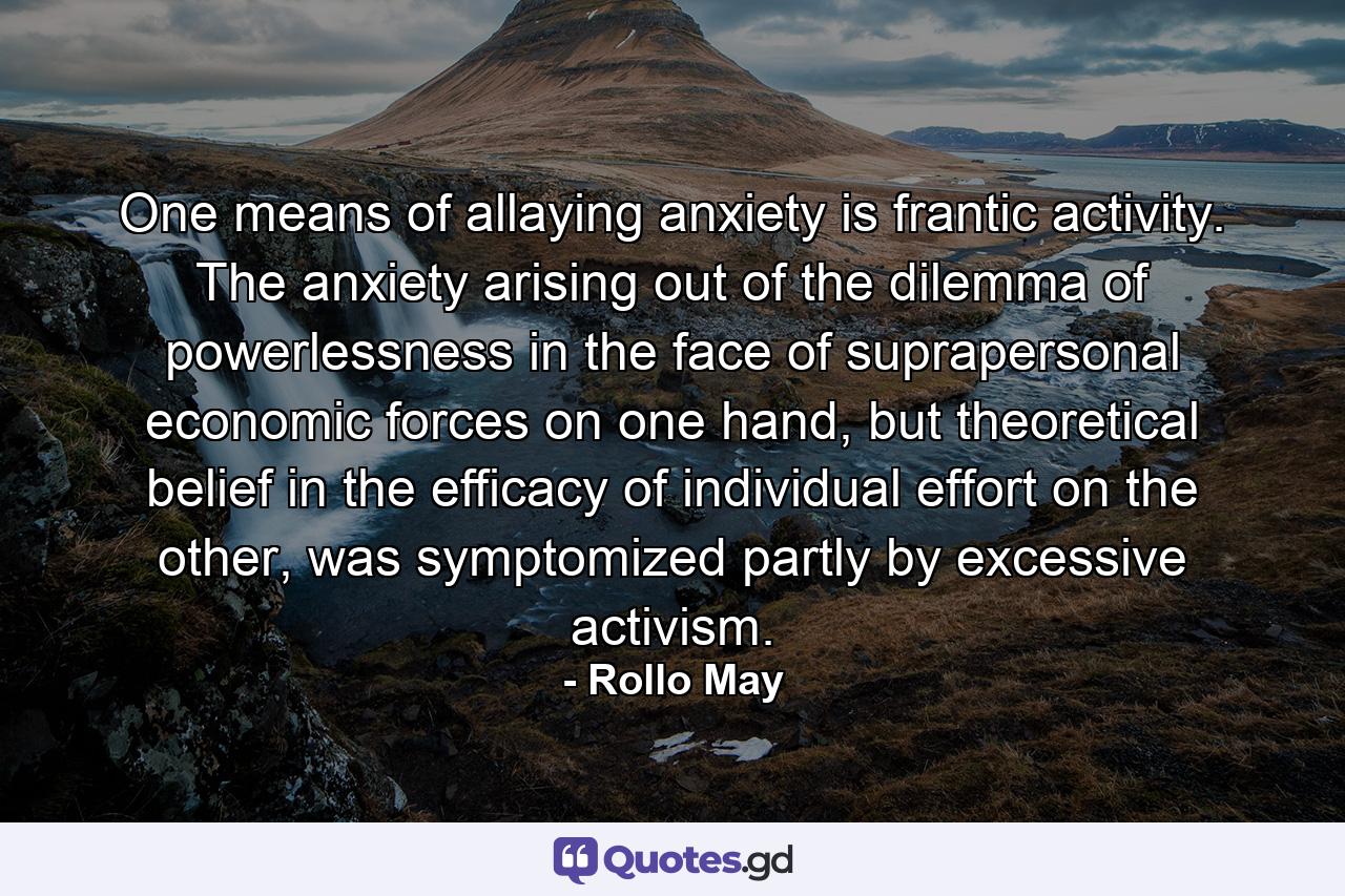 One means of allaying anxiety is frantic activity. The anxiety arising out of the dilemma of powerlessness in the face of suprapersonal economic forces on one hand, but theoretical belief in the efficacy of individual effort on the other, was symptomized partly by excessive activism. - Quote by Rollo May