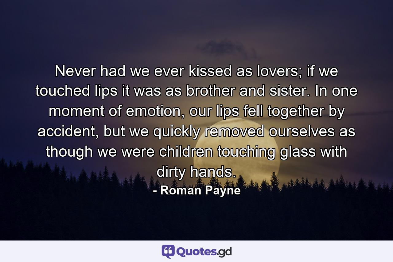 Never had we ever kissed as lovers; if we touched lips it was as brother and sister. In one moment of emotion, our lips fell together by accident, but we quickly removed ourselves as though we were children touching glass with dirty hands. - Quote by Roman Payne