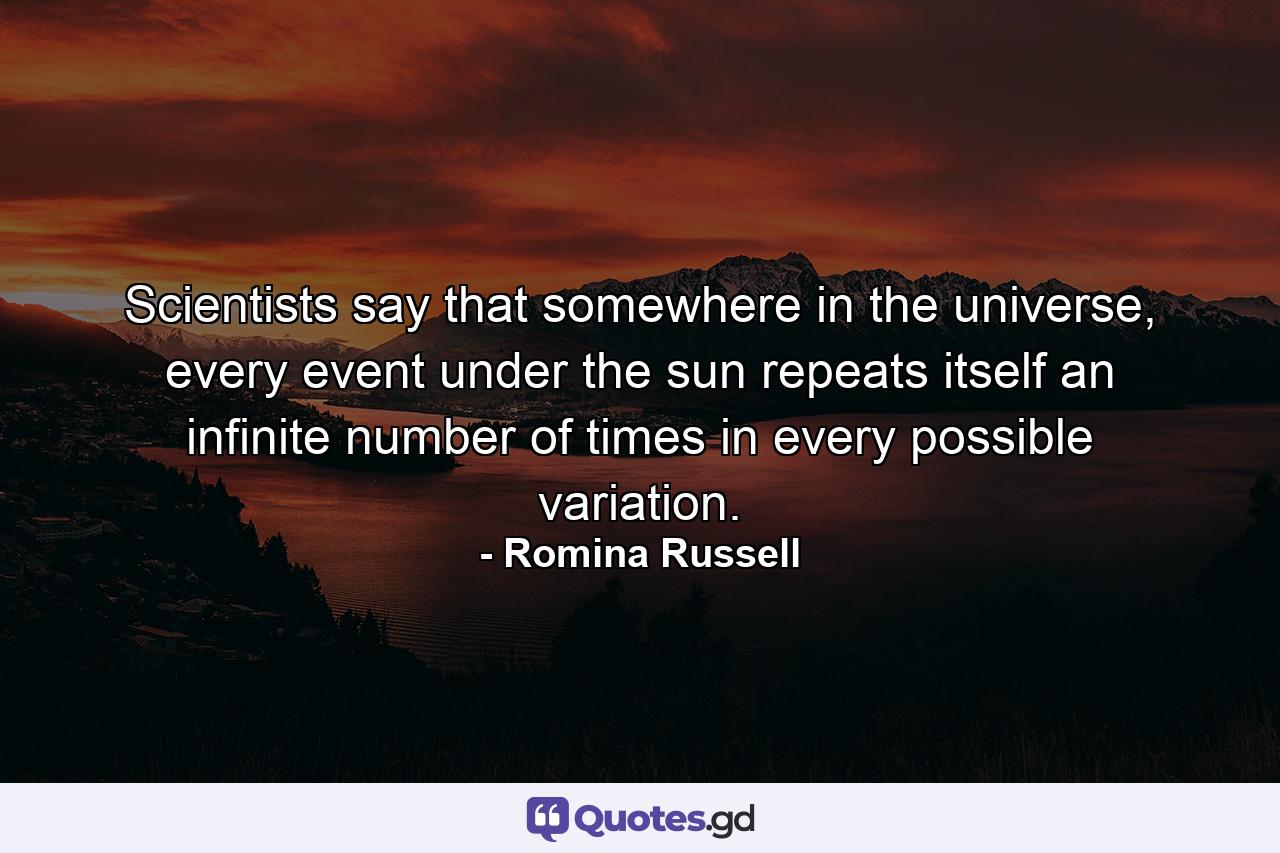 Scientists say that somewhere in the universe, every event under the sun repeats itself an infinite number of times in every possible variation. - Quote by Romina Russell