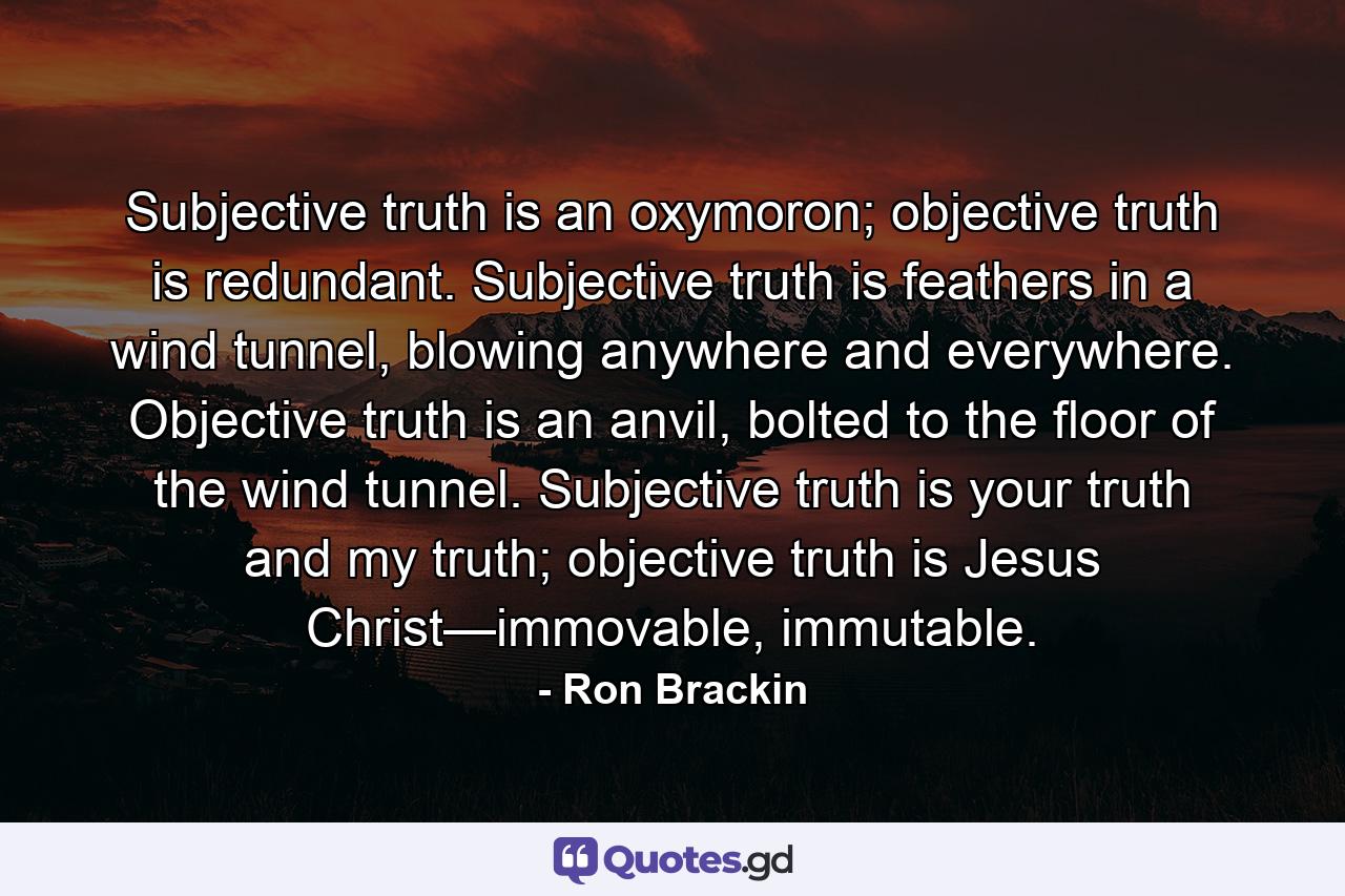 Subjective truth is an oxymoron; objective truth is redundant. Subjective truth is feathers in a wind tunnel, blowing anywhere and everywhere. Objective truth is an anvil, bolted to the floor of the wind tunnel. Subjective truth is your truth and my truth; objective truth is Jesus Christ—immovable, immutable. - Quote by Ron Brackin