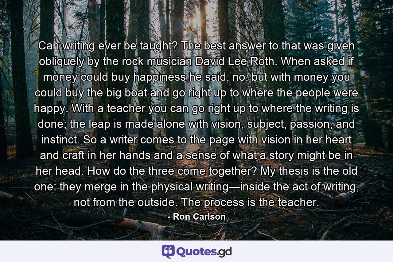 Can writing ever be taught? The best answer to that was given obliquely by the rock musician David Lee Roth. When asked if money could buy happiness he said, no, but with money you could buy the big boat and go right up to where the people were happy. With a teacher you can go right up to where the writing is done; the leap is made alone with vision, subject, passion, and instinct. So a writer comes to the page with vision in her heart and craft in her hands and a sense of what a story might be in her head. How do the three come together? My thesis is the old one: they merge in the physical writing—inside the act of writing, not from the outside. The process is the teacher. - Quote by Ron Carlson