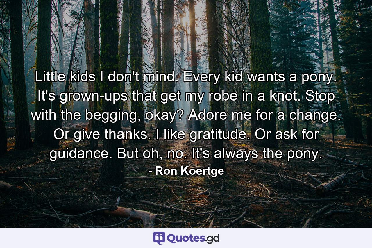 Little kids I don't mind. Every kid wants a pony. It's grown-ups that get my robe in a knot. Stop with the begging, okay? Adore me for a change. Or give thanks. I like gratitude. Or ask for guidance. But oh, no. It's always the pony. - Quote by Ron Koertge