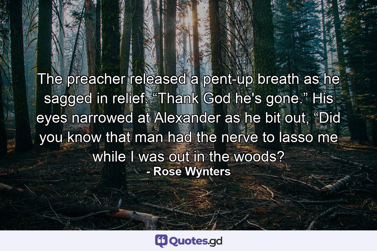 The preacher released a pent-up breath as he sagged in relief. “Thank God he's gone.” His eyes narrowed at Alexander as he bit out, “Did you know that man had the nerve to lasso me while I was out in the woods? - Quote by Rose Wynters