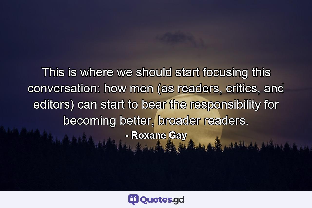 This is where we should start focusing this conversation: how men (as readers, critics, and editors) can start to bear the responsibility for becoming better, broader readers. - Quote by Roxane Gay