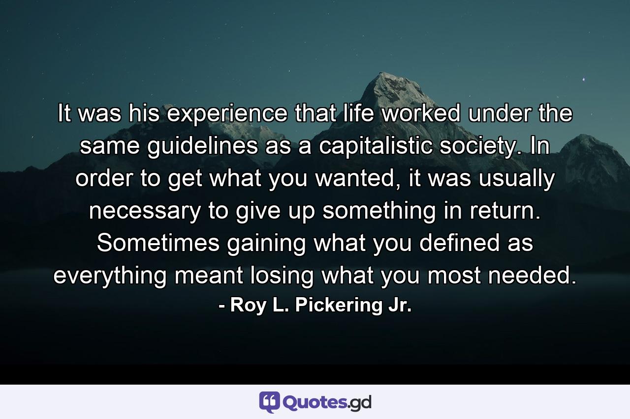 It was his experience that life worked under the same guidelines as a capitalistic society. In order to get what you wanted, it was usually necessary to give up something in return. Sometimes gaining what you defined as everything meant losing what you most needed. - Quote by Roy L. Pickering Jr.