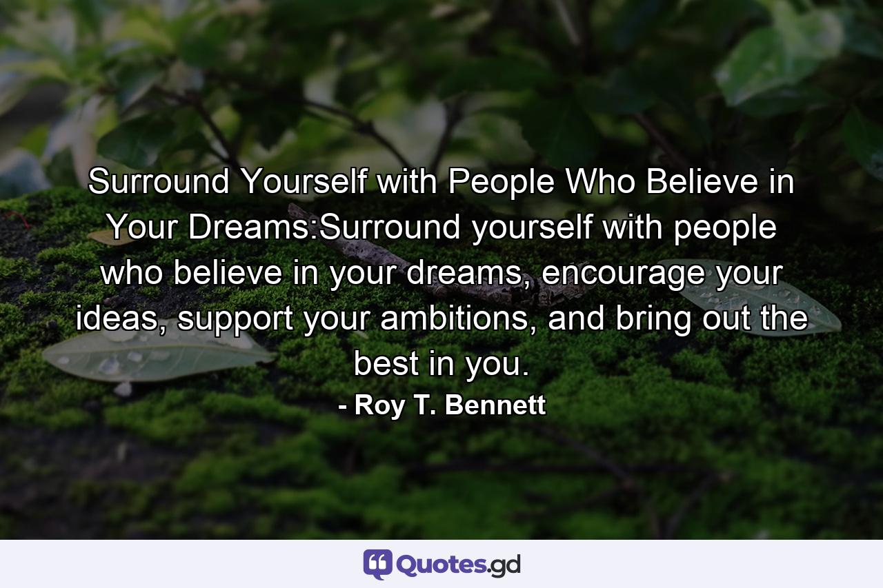 Surround Yourself with People Who Believe in Your Dreams:Surround yourself with people who believe in your dreams, encourage your ideas, support your ambitions, and bring out the best in you. - Quote by Roy T. Bennett