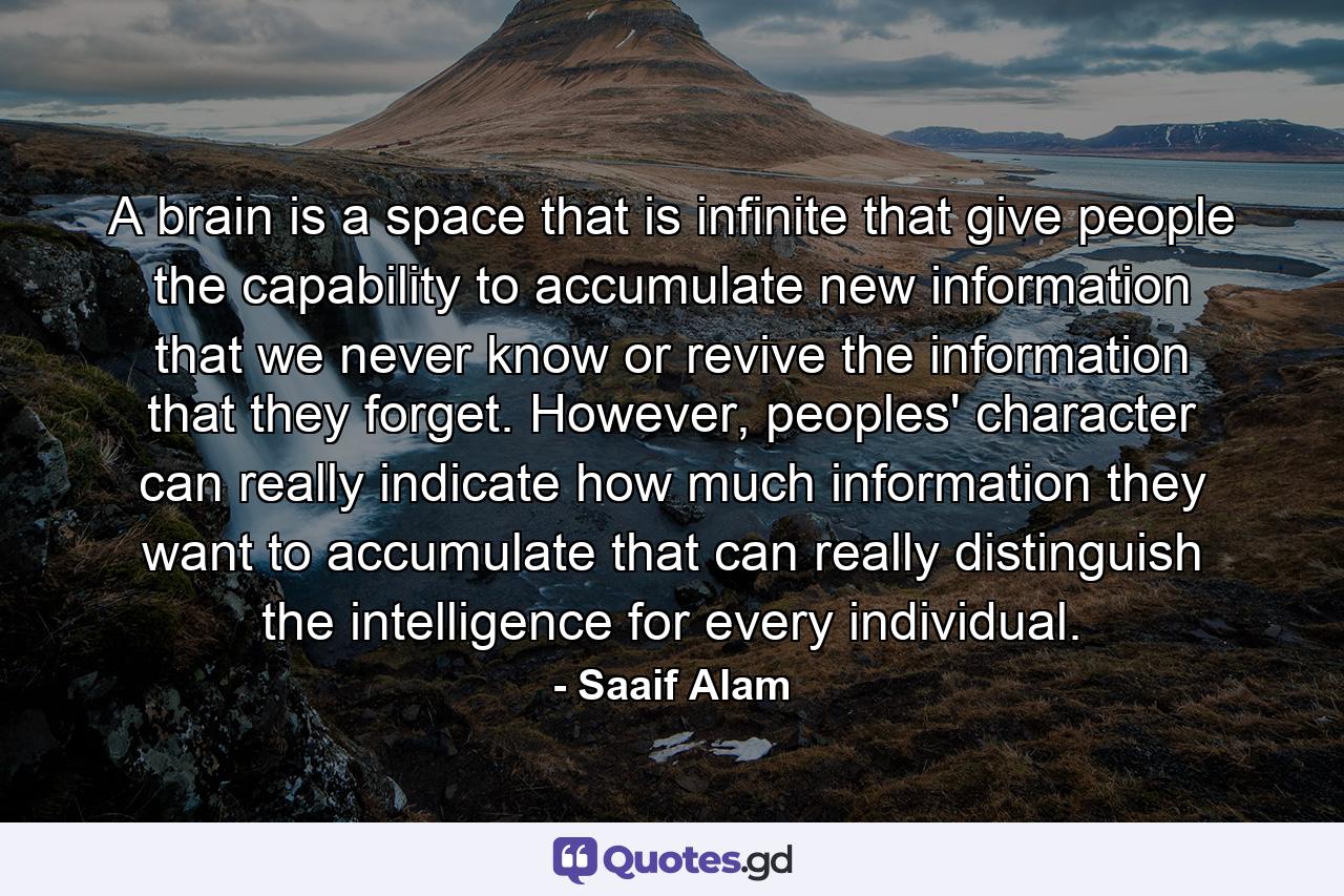 A brain is a space that is infinite that give people the capability to accumulate new information that we never know or revive the information that they forget. However, peoples' character can really indicate how much information they want to accumulate that can really distinguish the intelligence for every individual. - Quote by Saaif Alam