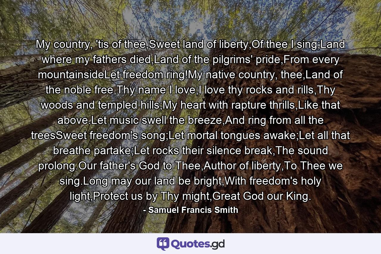 My country, 'tis of thee,Sweet land of liberty,Of thee I sing;Land where my fathers died,Land of the pilgrims' pride,From every mountainsideLet freedom ring!My native country, thee,Land of the noble free,Thy name I love;I love thy rocks and rills,Thy woods and templed hills;My heart with rapture thrills,Like that above.Let music swell the breeze,And ring from all the treesSweet freedom's song;Let mortal tongues awake;Let all that breathe partake;Let rocks their silence break,The sound prolong.Our father's God to Thee,Author of liberty,To Thee we sing.Long may our land be bright,With freedom's holy light,Protect us by Thy might,Great God our King. - Quote by Samuel Francis Smith