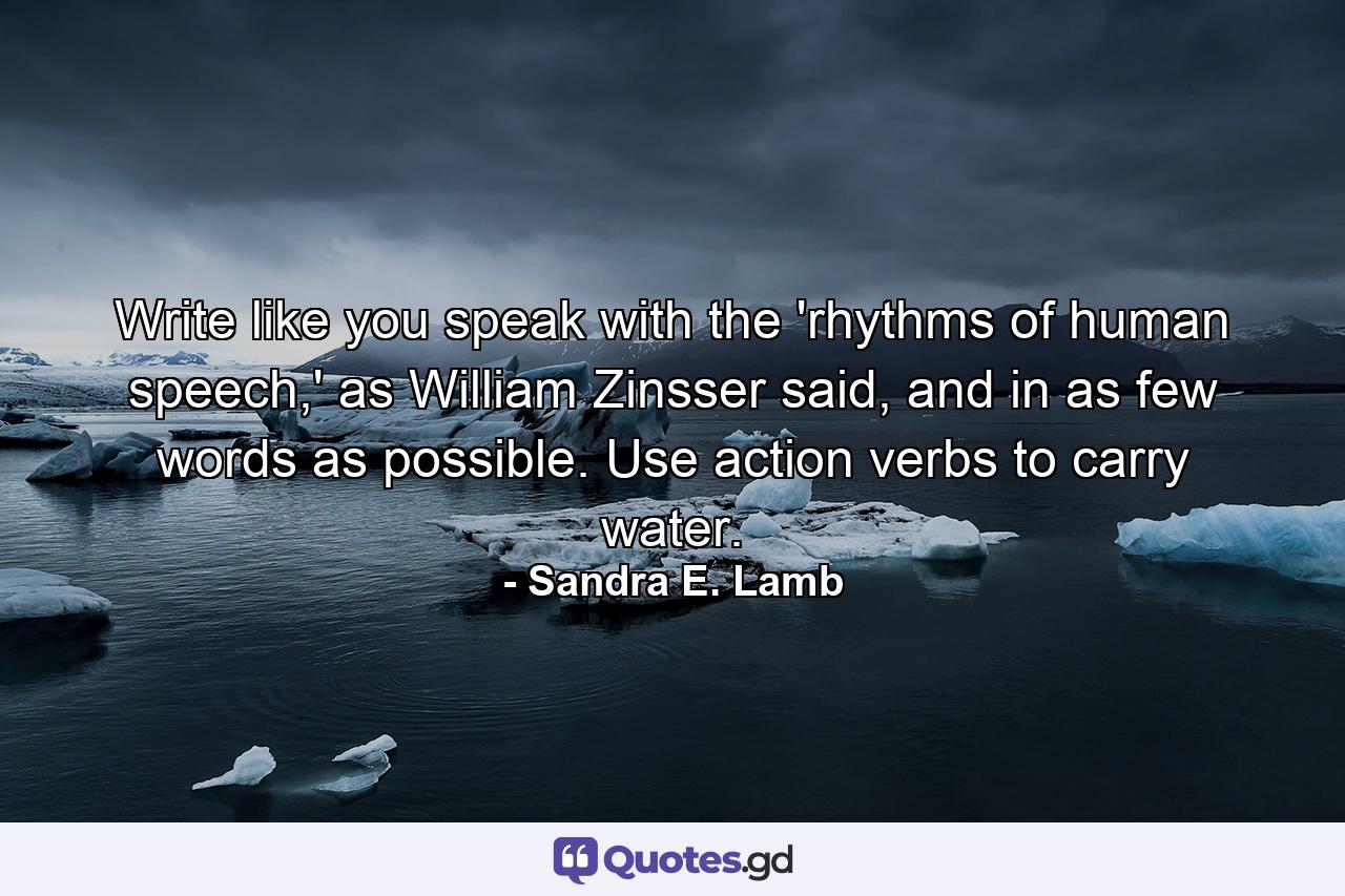 Write like you speak with the 'rhythms of human speech,' as William Zinsser said, and in as few words as possible. Use action verbs to carry water. - Quote by Sandra E. Lamb