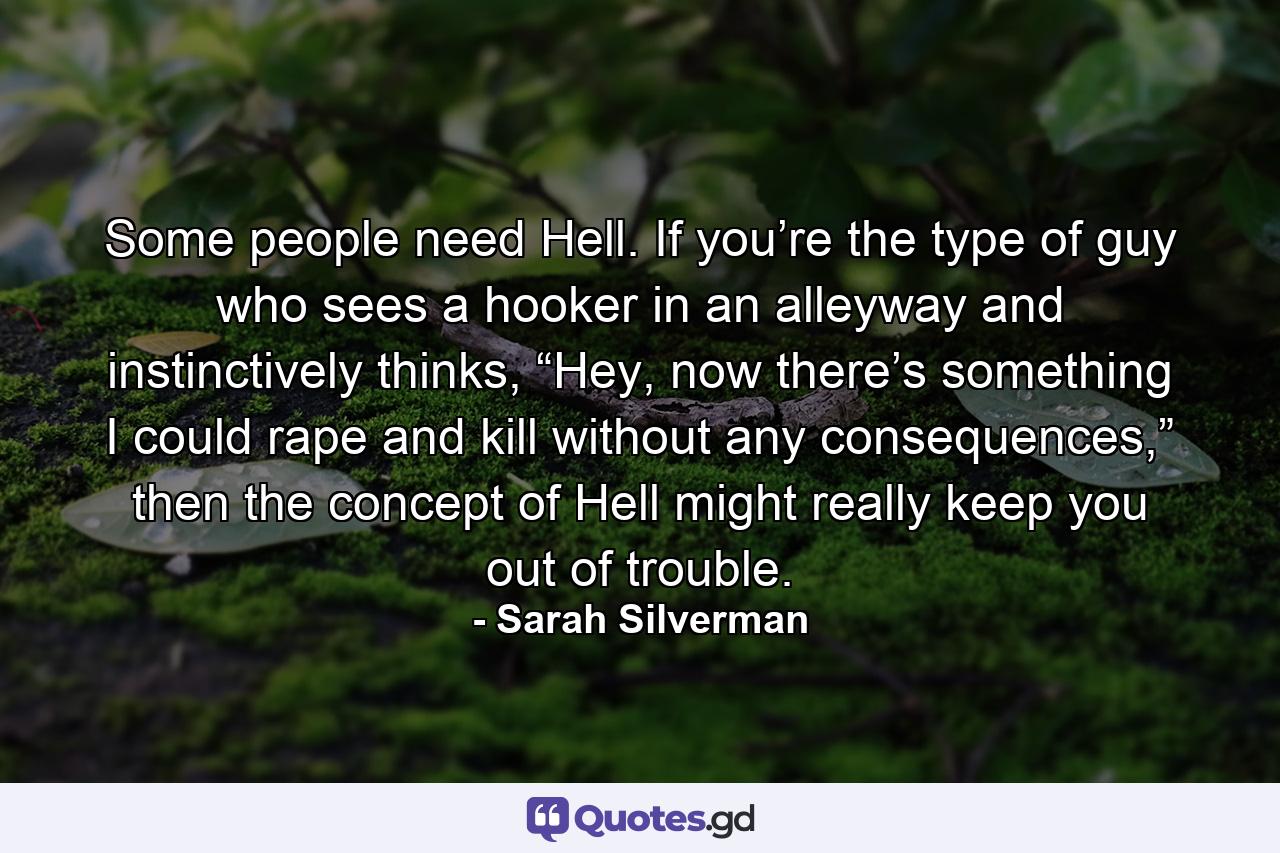 Some people need Hell. If you’re the type of guy who sees a hooker in an alleyway and instinctively thinks, “Hey, now there’s something I could rape and kill without any consequences,” then the concept of Hell might really keep you out of trouble. - Quote by Sarah Silverman