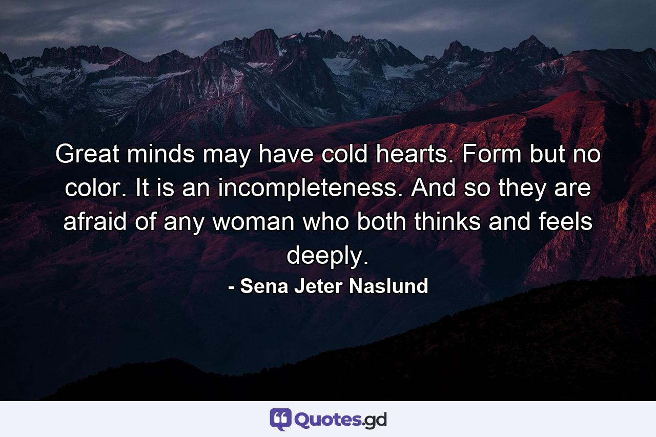 Great minds may have cold hearts. Form but no color. It is an incompleteness. And so they are afraid of any woman who both thinks and feels deeply. - Quote by Sena Jeter Naslund