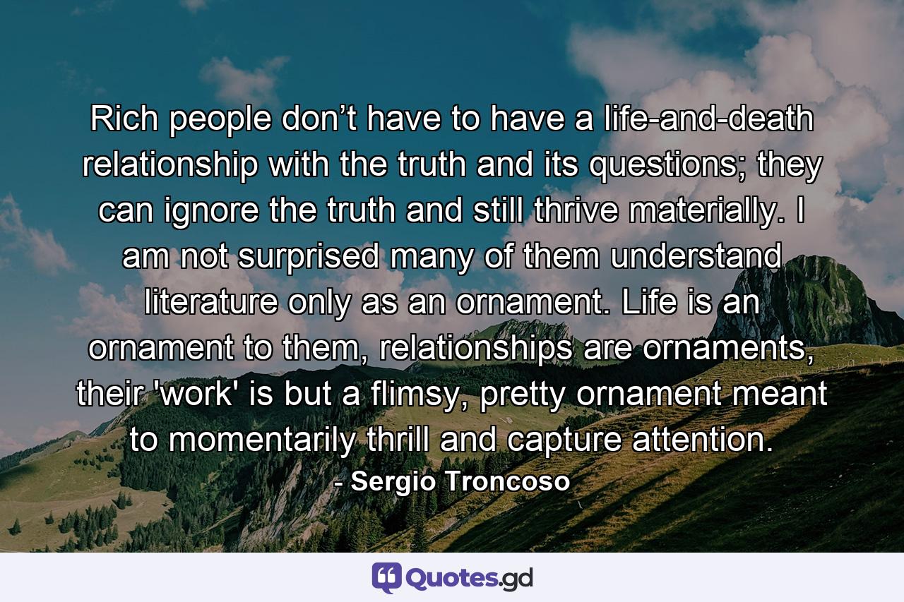 Rich people don’t have to have a life-and-death relationship with the truth and its questions; they can ignore the truth and still thrive materially. I am not surprised many of them understand literature only as an ornament. Life is an ornament to them, relationships are ornaments, their 'work' is but a flimsy, pretty ornament meant to momentarily thrill and capture attention. - Quote by Sergio Troncoso